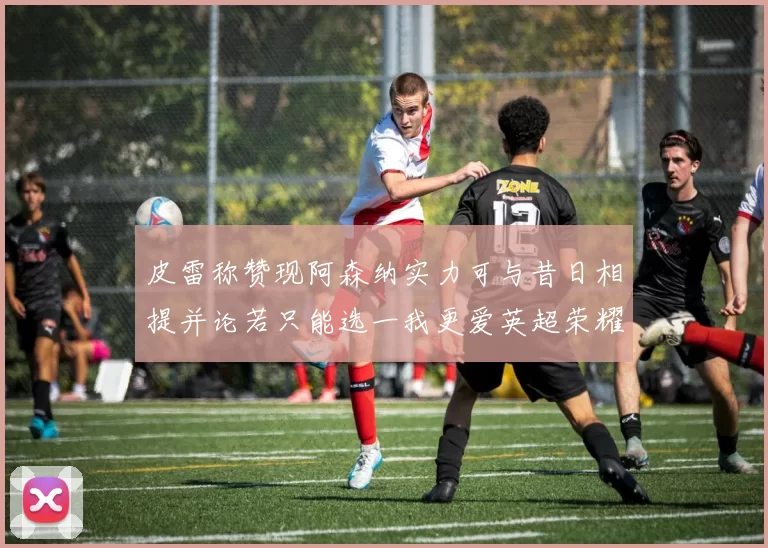 皮雷称赞现阿森纳实力可与昔日相提并论若只能选一我更爱英超荣耀