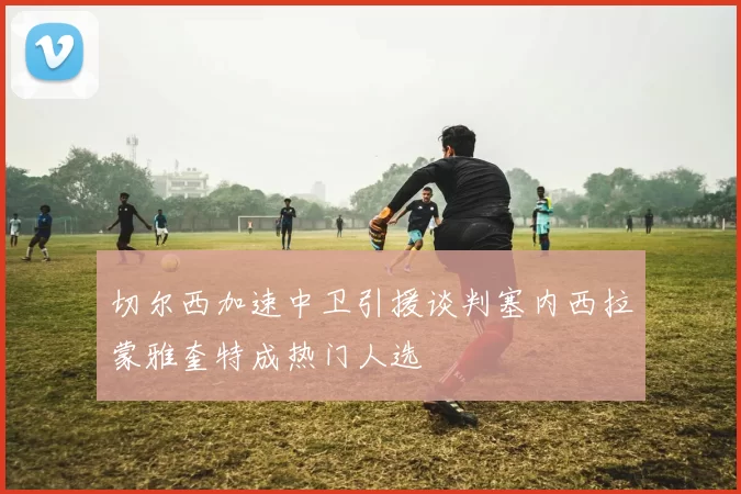 切尔西加速中卫引援谈判塞内西拉蒙雅奎特成热门人选