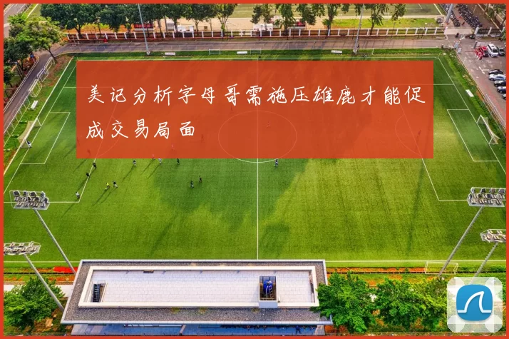 美记分析字母哥需施压雄鹿才能促成交易局面