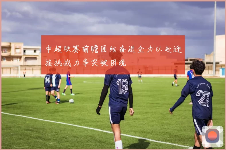 中超联赛前瞻团结奋进全力以赴迎接挑战力争突破困境