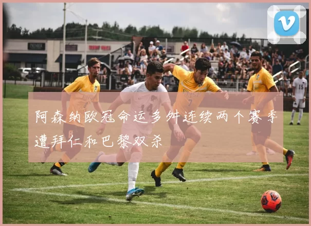 阿森纳欧冠命运多舛连续两个赛季遭拜仁和巴黎双杀