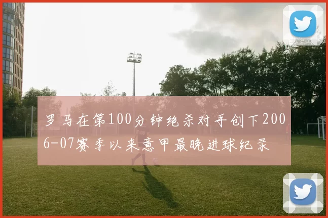 罗马在第100分钟绝杀对手创下2006-07赛季以来意甲最晚进球纪录