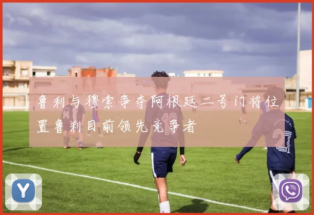 鲁利与穆索争夺阿根廷二号门将位置鲁利目前领先竞争者