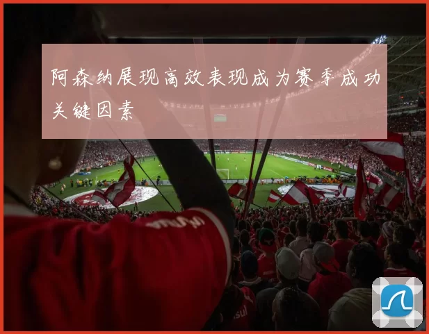 阿森纳展现高效表现成为赛季成功关键因素