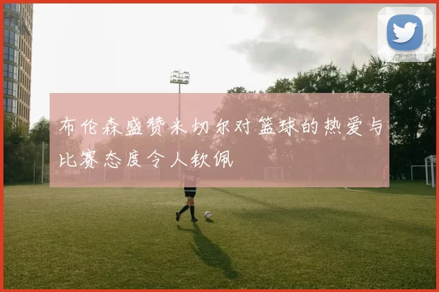 布伦森盛赞米切尔对篮球的热爱与比赛态度令人钦佩
