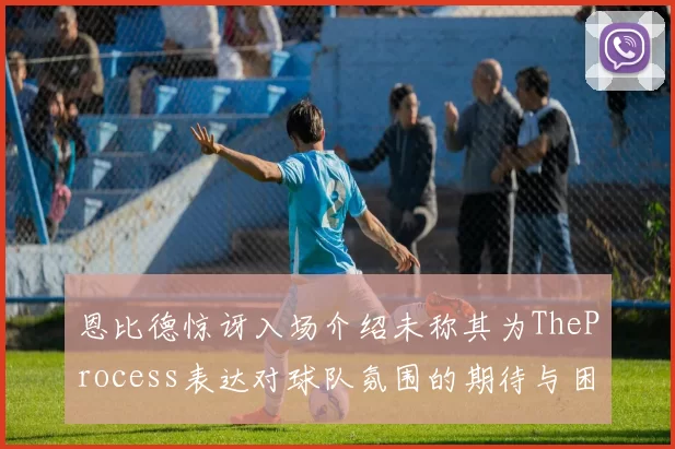 恩比德惊讶入场介绍未称其为TheProcess表达对球队氛围的期待与困惑