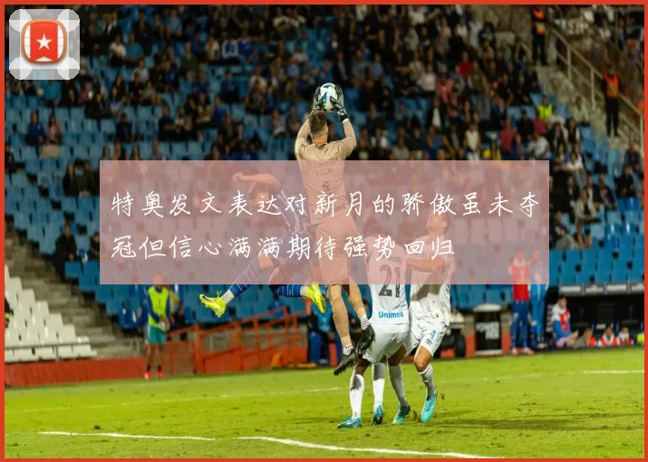 特奥发文表达对新月的骄傲虽未夺冠但信心满满期待强势回归