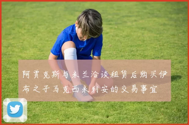 阿贾克斯与米兰洽谈租赁后购买伊布之子马克西米利安的交易事宜